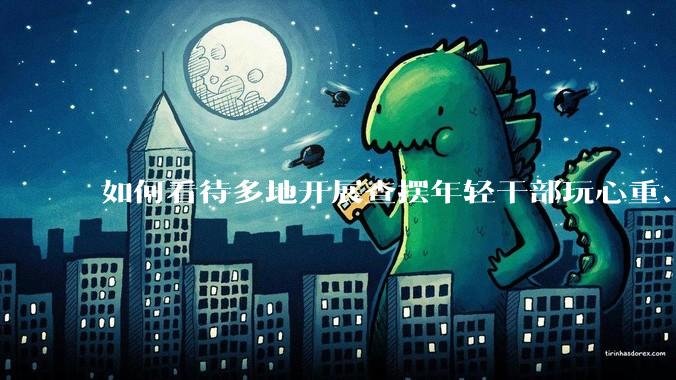 如何看待多地开展查摆年轻干部玩心重、混日子、说话随意、口大气粗等问题的行动？